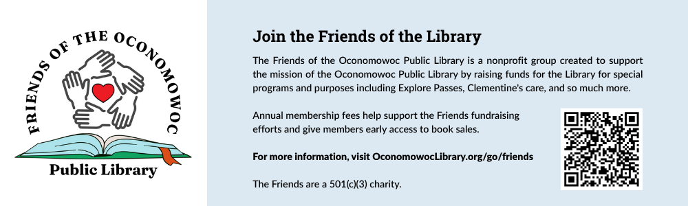 Join the Friends of the Library. The Friends of the Oconomowoc Public Library is a nonprofit group created to support the mission of the Oconomowoc Public Library by raising funds for the Library for special programs and purposes including Explore Passes, Clementine's care, and so much more. Annual membership fees help support the Friends fundraising efforts and give members early access to book sales. For more information, visit OconomowocLibrary.org/go/friends The Friends are a 501(c)(3) charity.